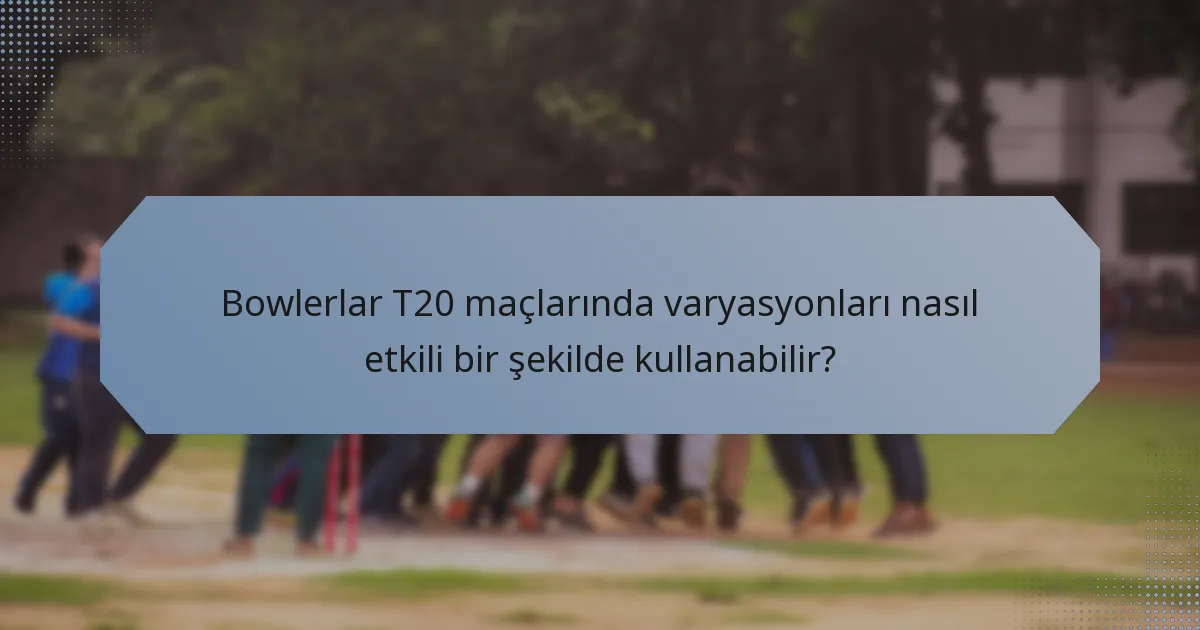 Bowlerlar T20 maçlarında varyasyonları nasıl etkili bir şekilde kullanabilir?