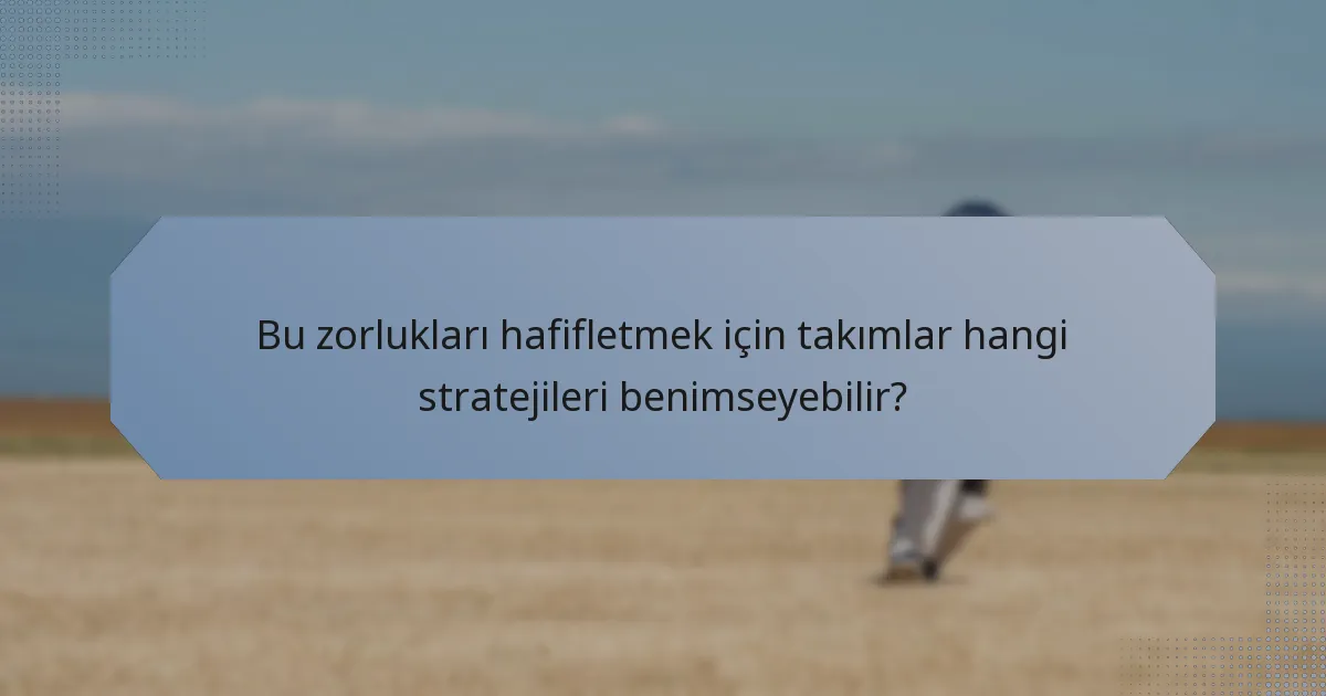 Bu zorlukları hafifletmek için takımlar hangi stratejileri benimseyebilir?